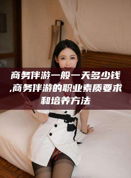 晋中商务伴游一般一天多少钱,商务伴游的职业素质要求和培养方法