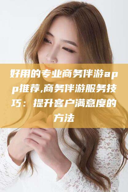 晋中好用的专业商务伴游app推荐,商务伴游服务技巧：提升客户满意度的方法
