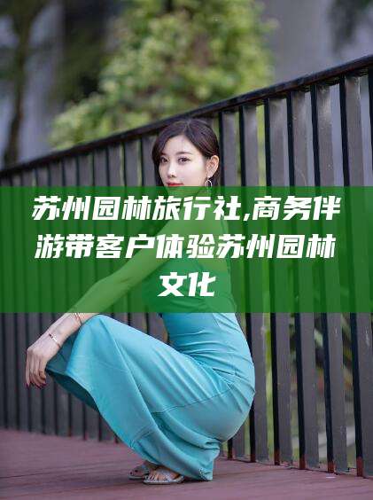 晋中苏州园林旅行社,商务伴游带客户体验苏州园林文化