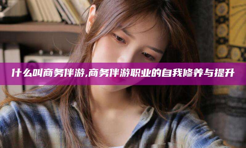 晋中什么叫商务伴游,商务伴游职业的自我修养与提升