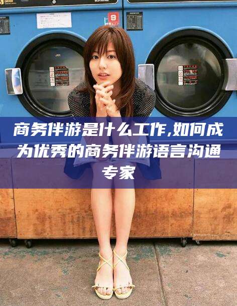 晋中商务伴游是什么工作,如何成为优秀的商务伴游语言沟通专家