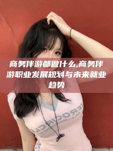 晋中商务伴游都做什么,商务伴游职业发展规划与未来就业趋势