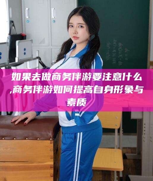 晋中如果去做商务伴游要注意什么,商务伴游如何提高自身形象与素质