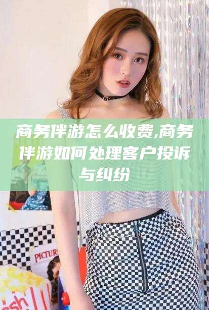 晋中商务伴游怎么收费,商务伴游如何处理客户投诉与纠纷