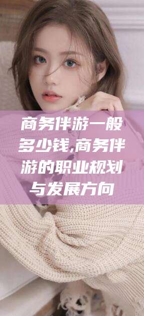 晋中商务伴游一般多少钱,商务伴游的职业规划与发展方向