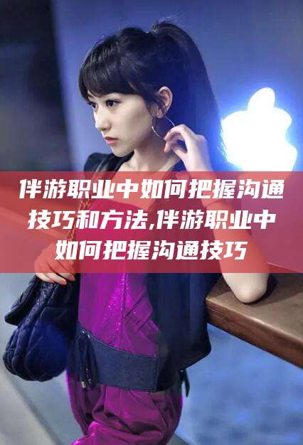 晋中伴游职业中如何把握沟通技巧和方法,伴游职业中如何把握沟通技巧