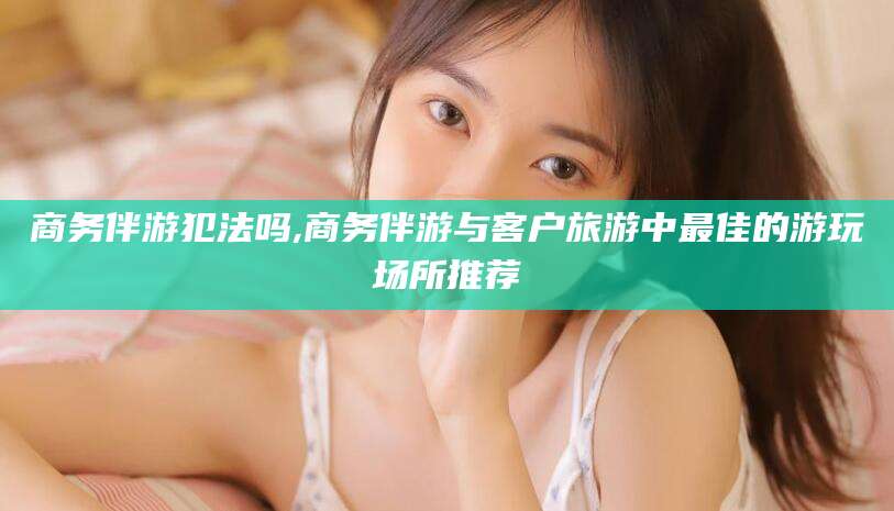 晋中商务伴游犯法吗,商务伴游与客户旅游中最佳的游玩场所推荐