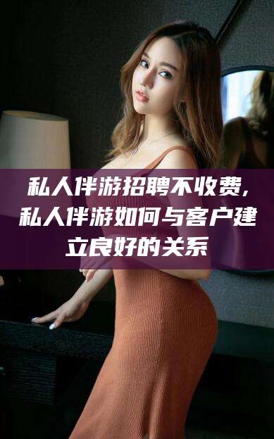 晋中私人伴游招聘不收费,私人伴游如何与客户建立良好的关系