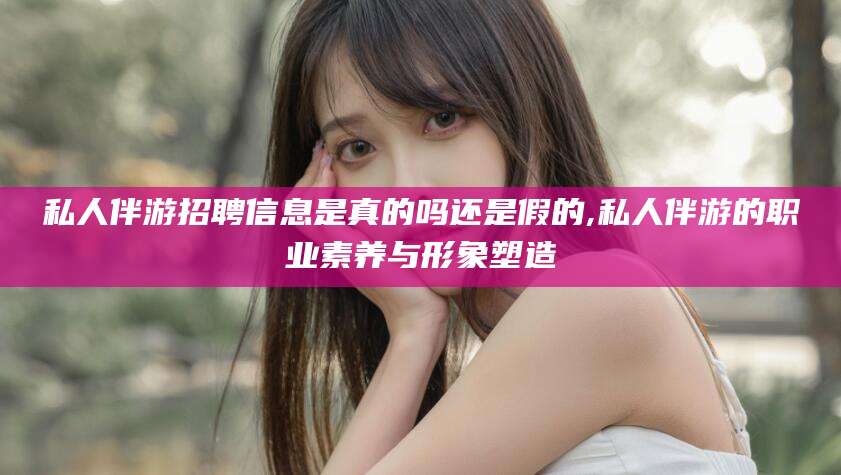 晋中私人伴游招聘信息是真的吗还是假的,私人伴游的职业素养与形象塑造