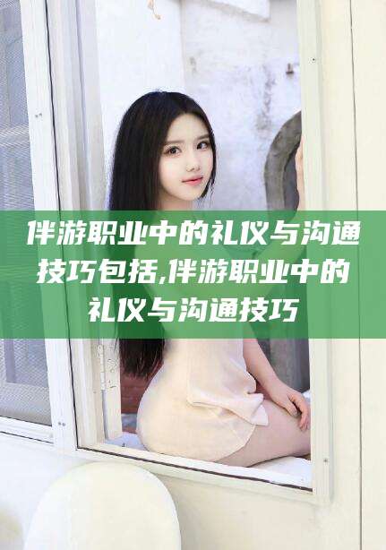 晋中伴游职业中的礼仪与沟通技巧包括,伴游职业中的礼仪与沟通技巧