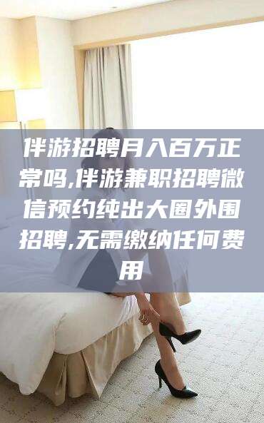 晋中伴游招聘月入百万正常吗,伴游兼职招聘微信预约纯出大圈外围招聘,无需缴纳任何费用