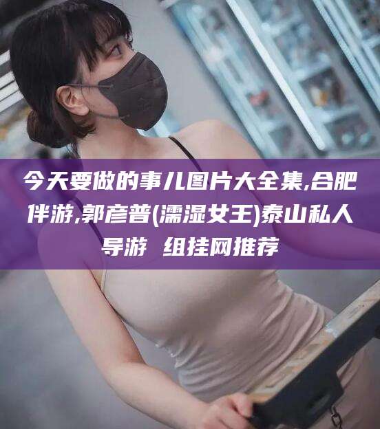 晋中今天要做的事儿图片大全集,合肥伴游,郭彦普(濡湿女王)泰山私人导游 组挂网推荐