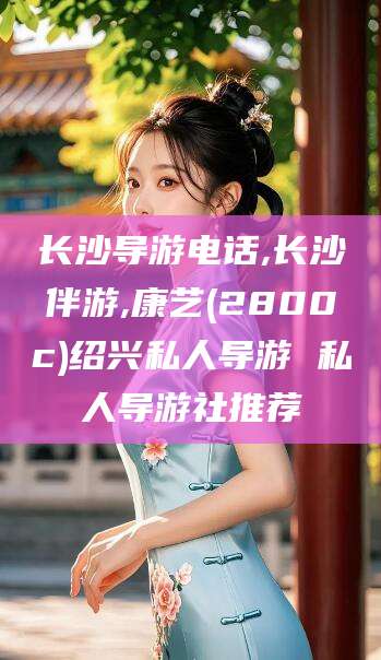 晋中长沙导游电话,长沙伴游,康艺(2800c)绍兴私人导游 私人导游社推荐