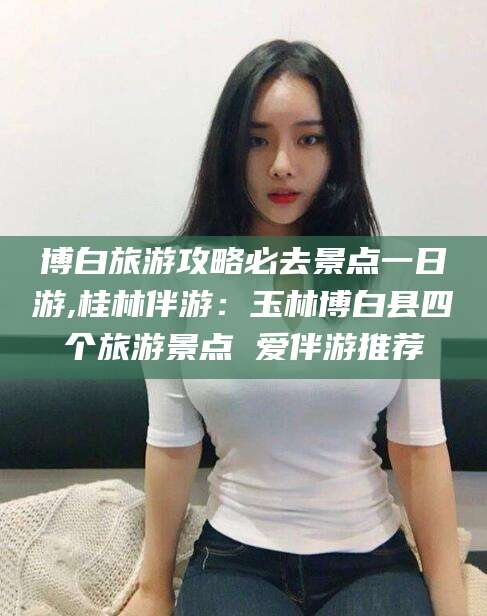 晋中博白旅游攻略必去景点一日游,桂林伴游：玉林博白县四个旅游景点 爱伴游推荐