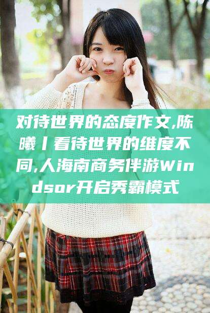 晋中对待世界的态度作文,陈曦丨看待世界的维度不同,人海南商务伴游Windsor开启秀霸模式