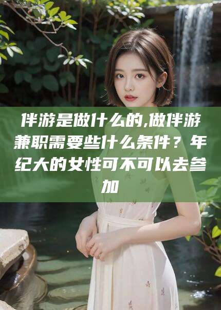晋中伴游是做什么的,做伴游兼职需要些什么条件？年纪大的女性可不可以去参加