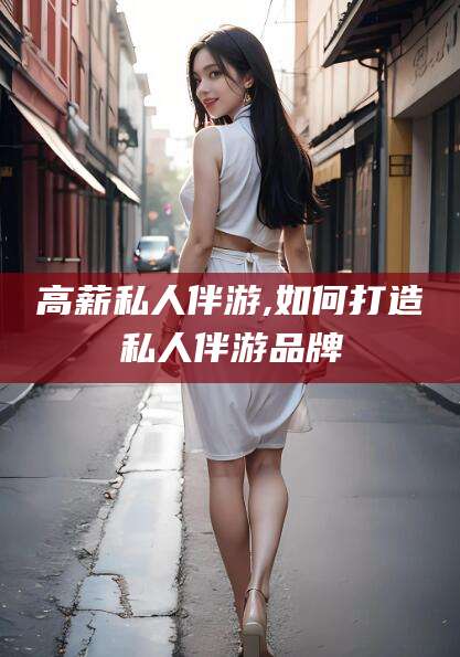 晋中高薪私人伴游,如何打造私人伴游品牌