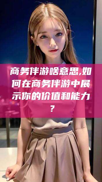 晋中商务伴游啥意思,如何在商务伴游中展示你的价值和能力？