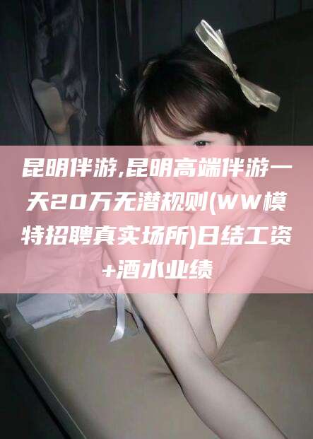 晋中昆明伴游,昆明高端伴游一天20万无潜规则(WW模特招聘真实场所)日结工资+酒水业绩