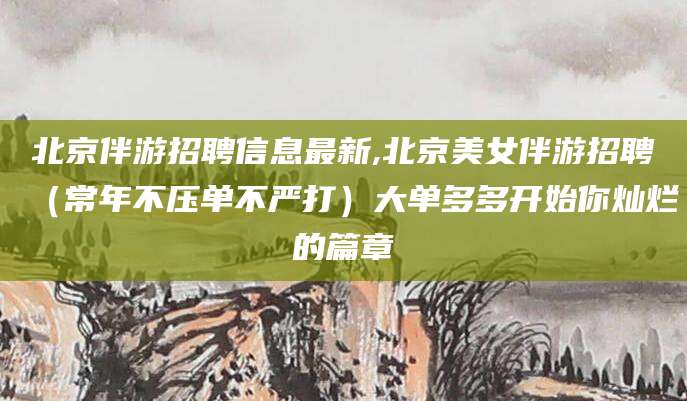 晋中北京伴游招聘信息最新,北京美女伴游招聘（常年不压单不严打）大单多多开始你灿烂的篇章