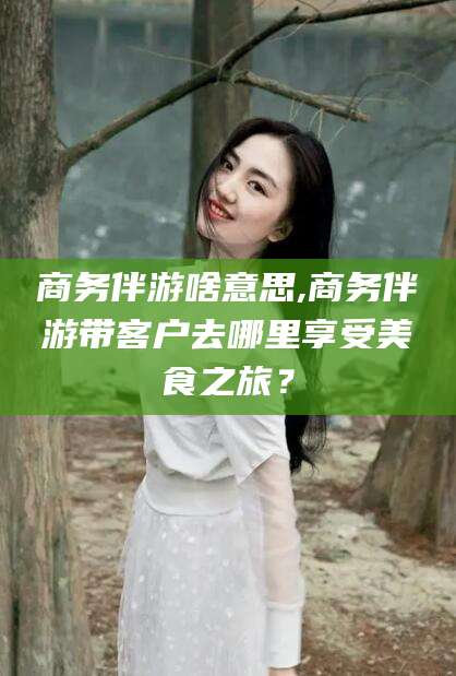 晋中商务伴游啥意思,商务伴游带客户去哪里享受美食之旅？