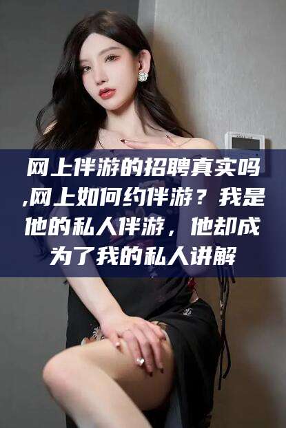 晋中网上伴游的招聘真实吗,网上如何约伴游？我是他的私人伴游，他却成为了我的私人讲解