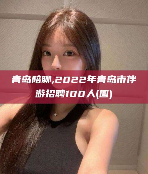 晋中青岛陪聊,2022年青岛市伴游招聘100人(图)