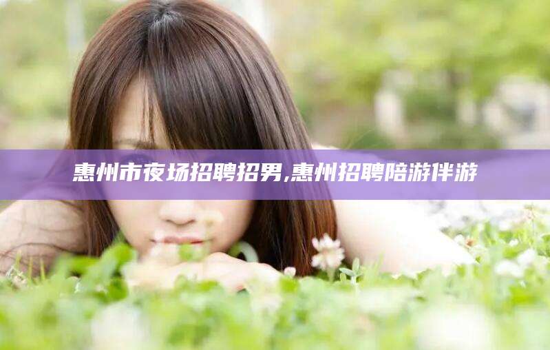 晋中惠州市夜场招聘招男,惠州招聘陪游伴游