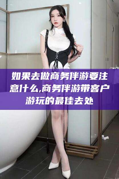 晋中如果去做商务伴游要注意什么,商务伴游带客户游玩的最佳去处