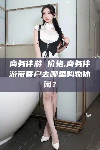 晋中商务伴游 价格,商务伴游带客户去哪里购物休闲？