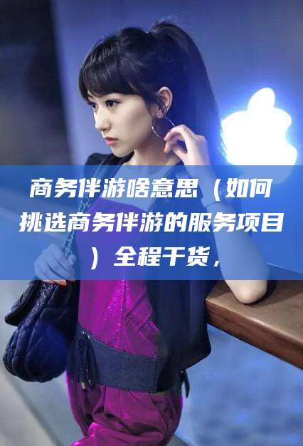 晋中商务伴游啥意思（如何挑选商务伴游的服务项目）全程干货，