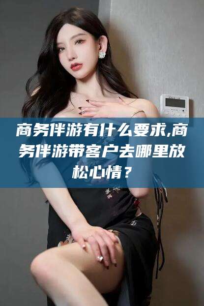 商务伴游有什么要求,商务伴游带客户去哪里放松心情？