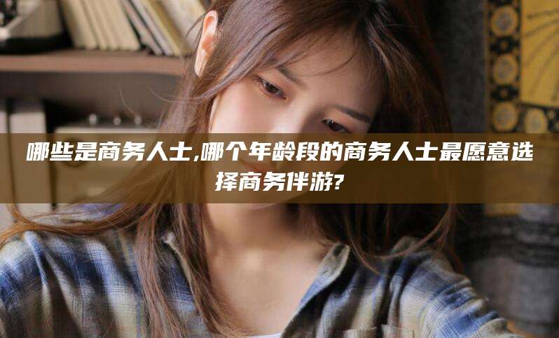 晋中哪些是商务人士,哪个年龄段的商务人士最愿意选择商务伴游?