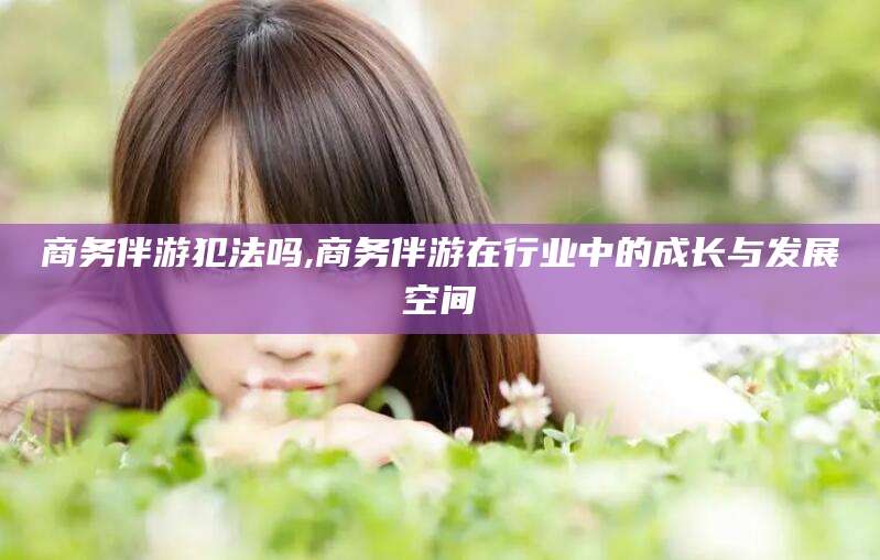 晋中商务伴游犯法吗,商务伴游在行业中的成长与发展空间