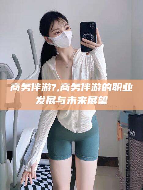 晋中商务伴游?,商务伴游的职业发展与未来展望