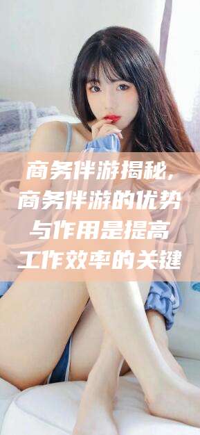 晋中商务伴游揭秘,商务伴游的优势与作用是提高工作效率的关键