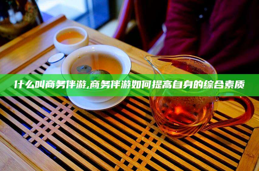 晋中什么叫商务伴游,商务伴游如何提高自身的综合素质