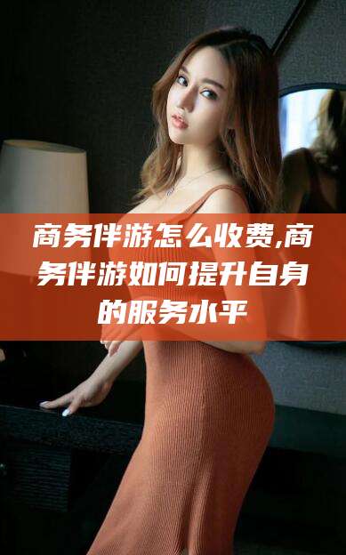 晋中商务伴游怎么收费,商务伴游如何提升自身的服务水平