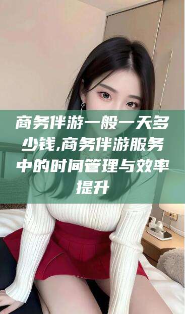 晋中商务伴游一般一天多少钱,商务伴游服务中的时间管理与效率提升